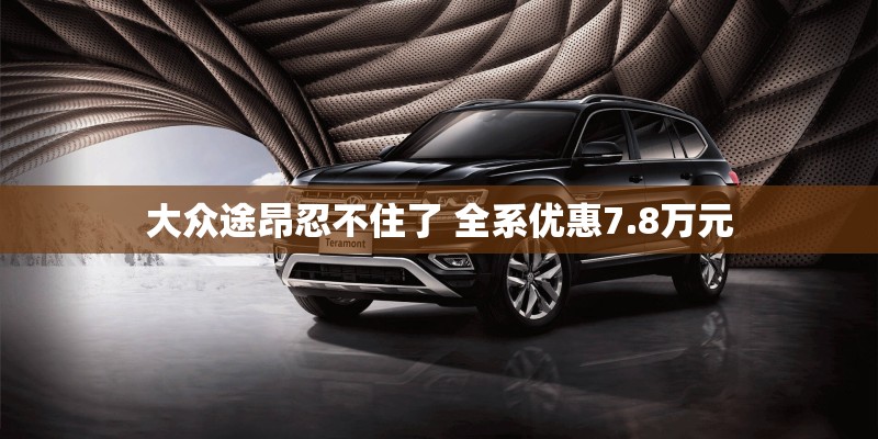 大众途昂忍不住了 全系优惠7.8万元