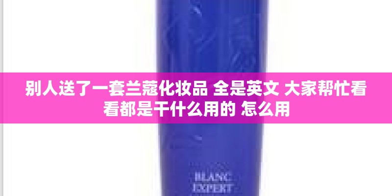 别人送了一套兰蔻化妆品 全是英文 大家帮忙看看都是干什么用的 怎么用