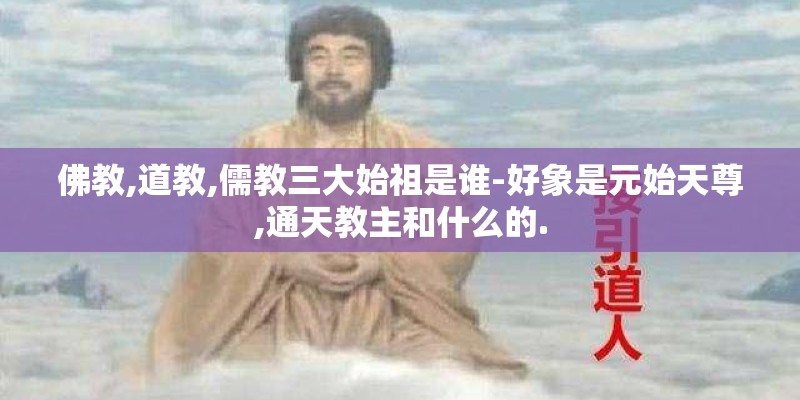 佛教,道教,儒教三大始祖是谁-好象是元始天尊,通天教主和什么的.