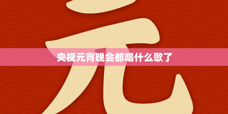 央视元宵晚会都唱什么歌了