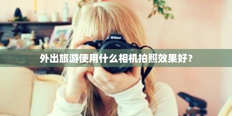 外出旅游使用什么相机拍照效果好？