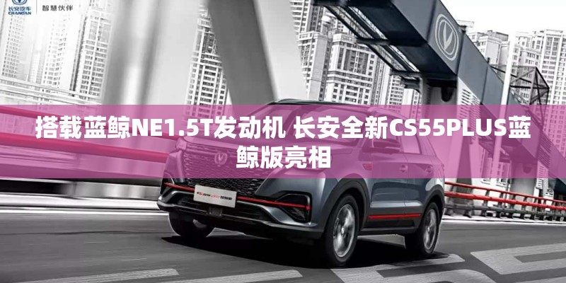 搭载蓝鲸NE1.5T发动机 长安全新CS55PLUS蓝鲸版亮相