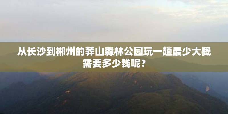 从长沙到郴州的莽山森林公园玩一趟最少大概需要多少钱呢？
