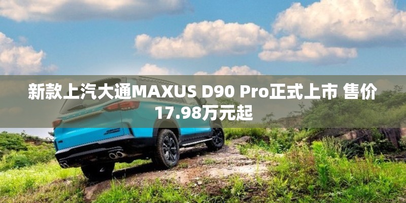 新款上汽大通MAXUS D90 Pro正式上市 售价17.98万元起